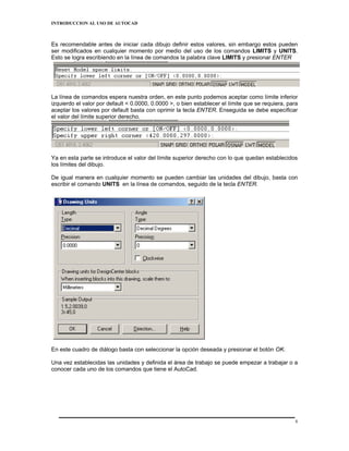 INTRODUCCION AL USO DE AUTOCAD



Es recomendable antes de iniciar cada dibujo definir estos valores, sin embargo estos pueden
ser modificados en cualquier momento por medio del uso de los comandos LIMITS y UNITS.
Esto se logra escribiendo en la línea de comandos la palabra clave LIMITS y presionar ENTER




La línea de comandos espera nuestra orden, en este punto podemos aceptar como límite inferior
izquierdo el valor por default < 0.0000, 0.0000 >, o bien establecer el límite que se requiera, para
aceptar los valores por default basta con oprimir la tecla ENTER. Enseguida se debe especificar
el valor del límite superior derecho.




Ya en esta parte se introduce el valor del límite superior derecho con lo que quedan establecidos
los límites del dibujo.

De igual manera en cualquier momento se pueden cambiar las unidades del dibujo, basta con
escribir el comando UNITS en la línea de comandos, seguido de la tecla ENTER.




En este cuadro de diálogo basta con seleccionar la opción deseada y presionar el botón OK.

Una vez establecidas las unidades y definida el área de trabajo se puede empezar a trabajar o a
conocer cada uno de los comandos que tiene el AutoCad.




                                                                                                   8
 