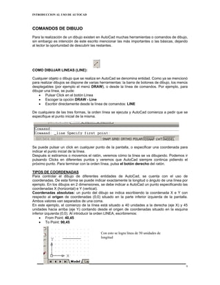 INTRODUCCION AL USO DE AUTOCAD



COMANDOS DE DIBUJO
Para la realización de un dibujo existen en AutoCad muchas herramientas o comandos de dibujo,
sin embargo es intención de este escrito mencionar las más importantes o las básicas, dejando
al lector la oportunidad de descubrir las restantes.




COMO DIBUJAR LINEAS (LINE):

Cualquier objeto o dibujo que se realiza en AutoCad se denomina entidad. Como ya se mencionó
para realizar dibujos se dispone de varias herramientas: la barra de botones de dibujo, los menús
desplegables (por ejemplo el menú DRAW), o desde la línea de comandos. Por ejemplo, para
dibujar una línea, se pude:
    • Pulsar Click en el botón Línea
    • Escoger la opción DRAW - Line
    • Escribir directamente desde la línea de comandos: LINE

De cualquiera de las tres formas, la orden línea se ejecuta y AutoCad comienza a pedir que se
especifique el punto inicial de la misma.




Se puede pulsar un click en cualquier punto de la pantalla, o especificar una coordenada para
indicar el punto inicial de la línea.
Después si estiramos o movemos el ratón, veremos cómo la línea se va dibujando. Podemos ir
pulsando Clicks en diferentes puntos y veremos que AutoCad siempre continúa pidiendo el
próximo punto. Para terminar con la orden línea, pulsa el botón derecho del ratón.

TIPOS DE COORDENADAS
Para controlar el dibujo de diferentes entidades de AutoCad, se cuenta con el uso de
coordenadas. De esta forma se puede indicar exactamente la longitud o ángulo de una línea por
ejemplo. En los dibujos en 2 dimensiones, se debe indicar a AutoCad un punto especificando las
coordenadas X (horizontal) e Y (vertical).
Coordenadas absolutas: un punto del dibujo se indica escribiendo la coordenada X e Y con
respecto al origen de coordenadas (0,0) situado en la parte inferior izquierda de la pantalla.
Ambos valores van separados de una coma.
En este ejemplo, el comienzo de la línea está situado a 40 unidades a la derecha (eje X) y 45
unidades hacia arriba (eje Y) contando desde el origen de coordenadas situado en la esquina
inferior izquierda (0,0). Al introducir la orden LINEA, escribiremos:
     • From Point: 40,45
     • To Point: 90,45


                                          Con esto se logra línea de 50 unidades de
                                          longitud




                                                                                                9
 