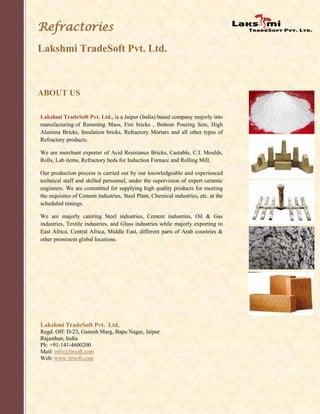 Refractories
Lakshmi TradeSoft Pvt. Ltd.
ABOUT US
.
Lakshmi TradeSoft Pvt. Ltd., is a Jaipur (India) based company majorly into
manufacturing of Ramming Mass, Fire bricks , Bottom Pouring Sets, High
Alumina Bricks, Insulation bricks, Refractory Mortars and all other types of
Refractory products.
We are merchant exporter of Acid Resistance Bricks, Castable, C.I. Moulds,
Rolls, Lab items, Refractory beds for Induction Furnace and Rolling Mill.
Our production process is carried out by our knowledgeable and experienced
technical staff and skilled personnel, under the supervision of expert ceramic
engineers. We are committed for supplying high quality products for meeting
the requisites of Cement industries, Steel Plant, Chemical industries, etc. at the
scheduled timings.
We are majorly catering Steel industries, Cement industries, Oil & Gas
industries, Textile industries, and Glass industries while majorly exporting to
East Africa, Central Africa, Middle East, different parts of Arab countries &
other prominent global locations.
Lakshmi TradeSoft Pvt. Ltd,
Regd. Off: D-23, Ganesh Marg, Bapu Nagar, Jaipur
Rajasthan, India
Ph: +91-141-4600200
Mail: info@ltrsoft.com
Web: www.ltrsoft.com
 