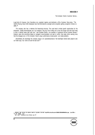 406-036-1
The Container Store's Customer Service...
to get hold of it. However, Amy Carovillano,vice president logistics and distribution atThe Container Store,notes, "The
benefit ofhaving those 3,000 employees have that infomnationso outweigh some competitor getting a snapshot of where we
are.58
The company also has a relatively flat hierarchical structure. This could lead to limited growth opportunities for the
employees. 'Initially,newemployees are a bit skeptical. They say,'You're telling me to trust this system and that I don't need
to have a defined career path right now,'" said Elizabeth Barrett, vice president of operations atThe Container Store."
Analysts opine that promotions based on manager's recommendation can lead to conflict. Also sales clerl<s earning more
than the managers,due to The Container Store's unique perfomnance reviewsystem can create problems.
Neveriheless the advantage the company enjoys is its specialisedproducts that needhighly trained sales people to sell,
as Tindell says, "Our niche is to sell the hard stuff.""'
s Drickha mer, David '1nter.1 ew : The Conta:ner Store-Th:n ing Outside of the Box", http:IM"lfN.mhmonlfne.com/niD/4066/iiD/20914/MHMMeNS!ory.asp, June 2005 s
"The Right Package', op.cit
Berry, Leonard "DiscaJsring the Soul of Service', page 67
10
 