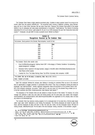 6
406-036-1
The Container Store's Customer Service...
The Container Store follows a highly selective recruitment policy. It prefers to keep a position vacant for as long as two
months rather than hire aperson unfitforthe job.33
The recruitment policy involves a telephonic screening, group interview,
along with two to three further interviews that last about three hours. Moreover,The Container Store prefers to hire people
referred to by its employees and rarely places advertisements on recruitment. Tindell observes, "Our director of recruiUng
realizedthat ifs not his job torecrurr great people,ifs the job of our 2,500 employees.We want their friends,their family,their
cousins."37 Employees are paid $200 for every successful recruit referred by them."
Exhibit Ill
Recognitions Received by The Container Store
TheContainer Store's positionin the Fortunes 'Bestcompanies to work for' list
Year Rank
2000 01
2001 01'
2002 02
2003 02
2004 03
2005 15
2006 06
The Container Store's other awards were:
• It won the'Workforcemagazine Optimas Award 2001' in the category of 'General Excellence for outstanding
people-management strategies'.
• Itreceived the No. 3 posiUon in the large business category in the 2003 edition ofthe'Dallas BusinessJoumals
Best Places to Work' awards.
• It ranked No. 31on 'The Dallas Morning News Top 100'list of privately held companies in 2005.
* The Container Store was the first company to consecutively feature twice as No.1 in the fist
Source: Compiled by the author
Apart from employee referrals,the company also believes in recruiting its customers,'When we are in the stores,we
look for opportunities to engage customers in conversation.Who knows? They may be interested in testing the waters as
employees," say Tindell and Boone." Another significant characteristic about the recruitment at The Container Store is that
62% of the company's employees are women. Tindell said,"I'm very,very proud of it, the smartest thing a retailer can do
is hire their customers.Also,Ithink female executives make fabulous team players."40
The employees at The Container Store are also allowed to choose the work of their interest. For instance, for a store
manager who preferred a sales job,a new sales and training position with the same salary was created. Also managers'
recommendations and employee-specific skills determinepromotionsIIithin the organisation as the company does not issue
any notices on its internalopenings.
The Container Store has extensive training programs for its employees.Each of its stores has a full-time sales trainer
called 'super sales trainer' dedicated to only training the employees. The full-time employees are trained for about 235
hours, part-time employees for about 100 hours in their first year and, further, full time employees receive 160 hours of
training annually aftertheirfirst year. The first week of the new employee training comprises of the orientation program
Mil!er, RK 'The Right Package', http:l/wwN.worlindex.comteditoriallhre/hre0101-1.asp
¥ Hanington, Llsa 'At Long Last, Logistics Reache s The Boardroom', http:/M w w.lnboundlog!stic s.com farticle s/fe atures/0 6 03 _fe ature0 2 shtml, June 2003
J; Drickham er, David 'lnteNiew : The Container Store-Thinking Outside of !he Bo:<, http1flalw .m h mo nlin e.co mfn iD /4 06 6/ii01 20 91 4! M H M M ew St o ry.asp , June 2005
J; Tinde. 1tp and Boone, Garret t 'Containing a Counter Cuiture', http:/hr,o,w.1nc.c om/articles /200 2/031 23 988.htrnl, March 2002
" 'Container Store rearrange s office', op.cit
 