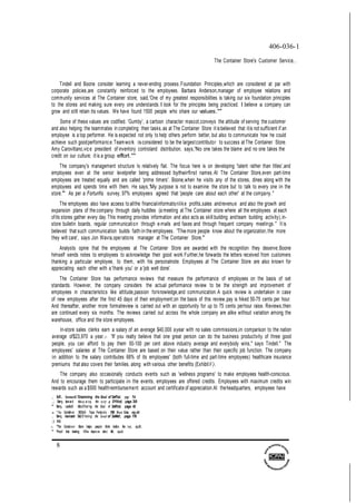 8
406-036-1
The Container Store's Customer Service...
Tindell and Boone consider learning a never-ending prooess.Foundation Principles,which are considered at par with
corporate policies,are constantly reinforced to the employees. Barbara Anderson,manager of employee relations and
community services at The Container store, said,'One of my greatest responsibilities is taking our six foundation principles
to the stores and making sure every one understands.I look for the principles being practiced. I believe a company can
grow and stilt retain its values. We have found 1500 people who share our values.""
Some of these values are codified. 'Gumby', a cartoon character mascot,conveys the attitude of serving the customer
and also helping the teammates in completing their tasks,as at The Container Store it isbelieved that itis not sufficient if an
employee is a top performer. He is expected not only to help others perform better, but also to communicate how he could
achieve such goodperformance.Teamwork isconsidered to be the largestcontributor to success at The Container Store.
Amy Caroviltano,vice president of inventory controland distribution, says,'No one takes the blame and no one takes the
credit on our culture; it is a group effort.""
The company's management structure Is relatively flat. The focus here is on developing 'talent rather than titles',and
employees even at the senior levelprefer being addressed bytheirfirst names.At The Container Store,even part-time
employees are treated equally and are called 'prime timers'. Boone,when he visits any of the stores, dines along with the
employees and spends time with them. He says,'My purpose is not to examine the store but to talk to every one in the
store."" As per a Fortunfis survey, 97% employees agreed that 'people care about each other' at the company."
The employees also have acoess to allthe financialinformationlike profits,sales andrevenue and also the growih and
expansion plans of the company through daily huddles (a meeting at The Container store where all the employees at each
ofits stores gather every day.This meeting provides information and also acts as skill building andteam building activity),in-
store bulletin boards, regular communication through e-mails and faxes and through frequent company meetings." It is
believed that such communication builds faith in the employees. 'The more people know about the organization,the more
they wilt care', says Jon Wavra,operations manager at The Container Store."'
Analysts opine that the employees at The Container Store are awarded with the recognition they deserve;Boone
himself sends notes to employees to acknowledge their good work.Further,he forwards the letters received from customers
thanking a particular employee, to them, with his personalnote. Employees at The Container Store are also known for
appreciating each other with a 'thank you' or a 'job welt done'.
The Container Store has performance reviews that measure the performance of employees on the basis of set
standards. However, the company considers the actual performance review to be the strength and improvement of
employees in characteristics like attitude,passion forknowledge,and communication.A quick review is undertaken in case
of new employees after the first 45 days of their employment;on the basis of this review,pay is hiked 50-75 cents per hour.
And thereafter, another more formalreview is carried out with an opportunity for up to 75 cents perhour raise. Reviews,then
are continued every six months. The reviews carried out across the whole company are alike without variation among the
warehouse, office and the store employees.
In-store sales clerks earn a salary of an average $40,000 ayear with no sales commissions,in comparison to the nation
average of$23,970 a year.51 'If you realty believe that one great person can do the business productivity of three good
people, you can afford to pay them 50-100 per cent above industry average and everybody wins," says Tindell." The
employees' salaries at The Container Store are based on their value rather than their specific job function. The company
in addition to the salary contributes 68% of its employees' (both full-time and part-time employees) healthcare insurance
premiums that also covers their families, along with various other benefits (ExhibitV).
The company also occasionally conducts events such as 'wellness programs' to make employees health-conscious.
And to encourage them to participate in the events, employees are offered credits. Employees with maximum credits win
rewards such as a $500 healthreimbursement account and certificate of appreciation.At theheadquarters, employees have
.,; BellY, leonard 'Oiscrmring the Soul of Sef'lia!, page 56
,; Barry, leonard •fJiscq ;er ing the $(J!Jf of SYVicd, page 30
" Berry, Leo!la!d •OiscO'Ien'ng the Soul of Sefllia!, page 43
.s "The Con!afner S!O.fe® Tops Fortune's 100 Best Usr, op.cit
.,., Berry, leonard 'OisCO'Iering the Soul of SeMel!, page 176
;) lb!d.
s. "The Container Store helps people think lns!de the box', op.cft.
" 'Proof that tralnlng OOes Improve she:t life', op.cit.
 