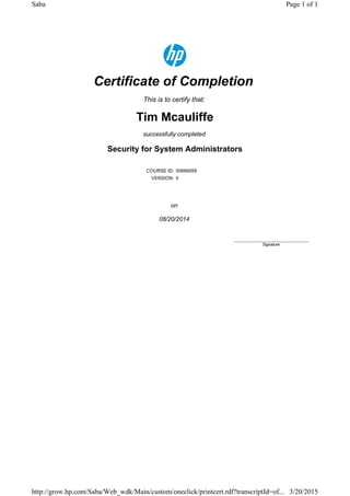 Certificate of Completion
This is to certify that:
Tim Mcauliffe
successfully completed
Security for System Administrators
COURSE ID: 00666058
VERSION: 0
on
08/20/2014
____________________________
Signature
Page 1 of 1Saba
3/20/2015http://grow.hp.com/Saba/Web_wdk/Main/custom/oneclick/printcert.rdf?transcriptId=of...
 