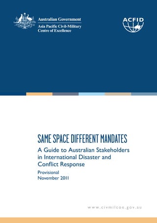 SAME SPACE DIFFERENT MANDATES
A Guide to Australian Stakeholders
in International Disaster and
Conﬂict Response
Provisional
November 2011




                  w w w.c i v mil co e .gov. au
 
