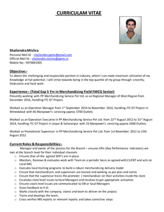 CURRICULAM VITAE
ShailendraMishra
Personal Mail Id: - shailendra.ppms@gmail.com
Official Mail Id: - shailendra.mishra@ppms.in
Mobile No.: 9979841905
Objective:-
To obtain the challenging and responsible position in industry, where I can make maximum utilization of my
Knowledge at full potential. I will strive towards being in the top quartile of my group through sincerity,
Dedication and hard work.
Experience:- (Total Exp 5 Yrs in Merchandising Field FMCG Sector)
Presently working with PP Merchandising Service Pvt Ltd. as an Regional Manager of West Region from
December 2016, Handling ITC GT Project.
Worked as an Operation Manager from 1st September 2014 to November 2016, handling ITC GT Project in
Ahmedabad with 46 Manpower’s servicing approx 3700 Outlets
Worked as an Operation Executive in PP Merchandising Service Pvt Ltd. from 22nd August 2012 to 31st August
2014, handling ITC GT Project in Jaipur & Saharanpur with 33 Manpower’s servicing approx 2600 Outlets.
Worked as Promotional Supervisor in PP Merchandising Service Pvt Ltd. from 1st November 2011 to 15th
August 2012.
Current Roles &Responsibilities:-
Manager and owner of the process for the Branch – ensures KPIs (Key Performance Indicators) are
met at the branch level for their individual channels
o Ensures that all the agreed SOP’s are in place
o Monitors, Reviews & evaluates work with Teamon a periodic basis as agreed with CLIENT and acts on
Local MIS
o Executes local training programs to build a robust merchandising delivery model
o Ensure that merchandisers and supervisors are trained and working as per plan and norms
o Ensure that the supervisor trains the promoter / merchandiser on their activities inside the store
o Escalates store level issues to local Managers and resolves to get appropriate activation
o Ensures stock level issues are communicated to DB or local Managers
o Gives feedback to H.O.
o Works closely with the company, stores and team to deliver on the project.
o Trains and develops the team.
o Cross verifies MIS reports or relevant reports and takes corrective steps
 