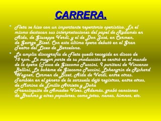 CARRERA.CARRERA.
• Fleta se hizo con un importante repertorio operístico. En el
mismo destacan sus interpretaciones del papel de Radamés en
Aida, de Giuseppe Verdi, y el de Don José, en Carmen,
de George Bizet. Con esta última ópera debutó en el Gran
Teatro del Liceo de Barcelona.
• La amplia discografía de Fleta quedó recogida en discos de
78 rpm. La mayor parte de su producción se centró en el mundo
de la ópera (Tosca de Giacomo Puccini, I puritani de Vincenzo
Bellini, La bohème de Giacomo Puccini, Lohengrin de Richard
Wagner, Carmen de Bizet, Aida de Verdi, entre otras.
También en el género de la zarzuela dejó registros, entre otros,
de Marina de Emilio Arrieta y Doña
Francisquita de Amadeo Vives. Además, grabó canciones
de Brahms y aires populares, como jotas, nanas, himnos, etc.
 