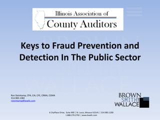 Keys to Fraud Prevention and
Detection In The Public Sector
Ron Steinkamp, CPA, CIA, CFE, CRMA, CGMA
314.983.1382
rsteinkamp@bswllc.com
6 CityPlace Drive, Suite 900 │ St. Louis, Missouri 63141 │ 314.983.1200
1.888.279.2792 │ www.bswllc.com
 