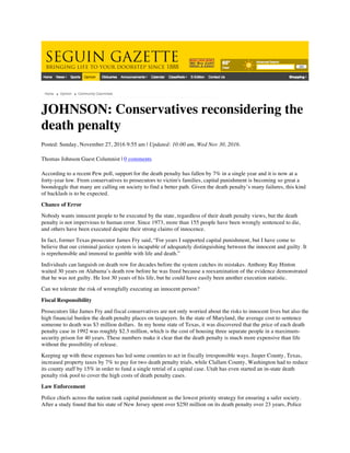 JOHNSON: Conservatives reconsidering the
death penalty
Posted: Sunday, November 27, 2016 9:55 am | Updated: 10:00 am, Wed Nov 30, 2016.
Thomas Johnson Guest Columnist | 0 comments
According to a recent Pew poll, support for the death penalty has fallen by 7% in a single year and it is now at a
forty-year low. From conservatives to prosecutors to victim's families, capital punishment is becoming so great a
boondoggle that many are calling on society to find a better path. Given the death penalty’s many failures, this kind
of backlash is to be expected.
Chance of Error
Nobody wants innocent people to be executed by the state, regardless of their death penalty views, but the death
penalty is not impervious to human error. Since 1973, more than 155 people have been wrongly sentenced to die,
and others have been executed despite their strong claims of innocence.
In fact, former Texas prosecutor James Fry said, “For years I supported capital punishment, but I have come to
believe that our criminal justice system is incapable of adequately distinguishing between the innocent and guilty. It
is reprehensible and immoral to gamble with life and death.”
Individuals can languish on death row for decades before the system catches its mistakes. Anthony Ray Hinton
waited 30 years on Alabama’s death row before he was freed because a reexamination of the evidence demonstrated
that he was not guilty. He lost 30 years of his life, but he could have easily been another execution statistic.
Can we tolerate the risk of wrongfully executing an innocent person?
Fiscal Responsibility
Prosecutors like James Fry and fiscal conservatives are not only worried about the risks to innocent lives but also the
high financial burden the death penalty places on taxpayers. In the state of Maryland, the average cost to sentence
someone to death was $3 million dollars. In my home state of Texas, it was discovered that the price of each death
penalty case in 1992 was roughly $2.3 million, which is the cost of housing three separate people in a maximum-
security prison for 40 years. These numbers make it clear that the death penalty is much more expensive than life
without the possibility of release.
Keeping up with these expenses has led some counties to act in fiscally irresponsible ways. Jasper County, Texas,
increased property taxes by 7% to pay for two death penalty trials, while Clallam County, Washington had to reduce
its county staff by 15% in order to fund a single retrial of a capital case. Utah has even started an in-state death
penalty risk pool to cover the high costs of death penalty cases.
Law Enforcement
Police chiefs across the nation rank capital punishment as the lowest priority strategy for ensuring a safer society.
After a study found that his state of New Jersey spent over $250 million on its death penalty over 23 years, Police
 