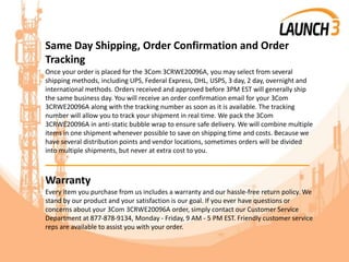 Same Day Shipping, Order Confirmation and Order
Tracking
Once your order is placed for the 3Com 3CRWE20096A, you may select from several
shipping methods, including UPS, Federal Express, DHL, USPS, 3 day, 2 day, overnight and
international methods. Orders received and approved before 3PM EST will generally ship
the same business day. You will receive an order confirmation email for your 3Com
3CRWE20096A along with the tracking number as soon as it is available. The tracking
number will allow you to track your shipment in real time. We pack the 3Com
3CRWE20096A in anti-static bubble wrap to ensure safe delivery. We will combine multiple
items in one shipment whenever possible to save on shipping time and costs. Because we
have several distribution points and vendor locations, sometimes orders will be divided
into multiple shipments, but never at extra cost to you.
_______________________________________
Warranty
Every item you purchase from us includes a warranty and our hassle-free return policy. We
stand by our product and your satisfaction is our goal. If you ever have questions or
concerns about your 3Com 3CRWE20096A order, simply contact our Customer Service
Department at 877-878-9134, Monday - Friday, 9 AM - 5 PM EST. Friendly customer service
reps are available to assist you with your order.
 