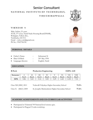 Senior Consultant
N A T I O N A L I N S T I T U T E O F T E C H N O L O G Y,
T I R U C H I R A P P A L L I.
V I K N E S H S
Male, Indian, 21 years
#138, 17th cross, Tamil Nadu Housing Board(TNHB),
Walajapet, Vellore dist.,
Tamilnadu, 632 513.
Email : vicky.s.nitt@gmail.com
Ph No : 9943796194.

 Father’s Name : Subramani N
 Date Of Birth : 24th May 1994
 Languages Known : English, Tamil
B.Tech Production Engineering CGPA : 6.01
Semester I
Nov11
II
May12
III
Nov12
IV
May13
V
Nov13
VI
May14
VII
Nov14
VIII
May15
GPA 5.86 5.65 5.14 5.83 5.29 6.42 6.58 7.14
Class XII (HSC) 2011 Vedavalli Vidyalaya Higher Secondary School 73.3%
Class X (SSLC) 2009 St. Josephs Matriculation Higher Secondary School 77.2%
 Participated in Velammal ’09 National level science quiz.
 Participated in Pragyan’13 cube workshop.
PERSONAL DETAILS
EDUCATION
ACADEMIC ACHIEVEMENTS AND CO–CURRICULAR ACTIVITIES
 