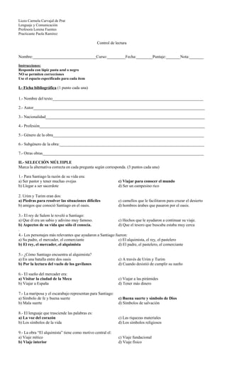 Liceo Carmela Carvajal de Prat
Lenguaje y Comunicación
Profesora Lorena Fuentes
Practicante Paola Ramírez
Control de lectura
Nombre:_______________________________Curso:_________Fecha:________Puntaje:_______Nota:_______
Instrucciones:
Responda con lápiz pasta azul o negro
NO se permiten correcciones
Use el espacio especificado para cada ítem
I.- Ficha bibliográfica (1 punto cada una)
1.- Nombre del texto__________________________________________________________________________
2.- Autor____________________________________________________________________________________
3.- Nacionalidad______________________________________________________________________________
4.- Profesión_________________________________________________________________________________
5.- Género de la obra__________________________________________________________________________
6.- Subgénero de la obra:_______________________________________________________________________
7.- Otras obras_______________________________________________________________________________
II.- SELECCIÓN MÚLTIPLE
Marca la alternativa correcta en cada pregunta según corresponda. (3 puntos cada una)
1.- Para Santiago la razón de su vida era:
a) Ser pastor y tener muchas ovejas
b) Llegar a ser sacerdote
c) Viajar para conocer el mundo
d) Ser un campesino rico
2. Urim y Turim eran dos:
a) Piedras para resolver las situaciones difíciles
b) amigos que conoció Santiago en el oasis.
c) camellos que le facilitaron para cruzar el desierto
d) hombres árabes que pasaron por el oasis.
3.- El rey de Salem le reveló a Santiago:
a) Que él era un sabio y adivino muy famoso.
b) Aspectos de su vida que sólo él conocía.
c) Hechos que le ayudaron a continuar su viaje.
d) Que el tesoro que buscaba estaba muy cerca
.
4.- Los personajes más relevantes que ayudaron a Santiago fueron:
a) Su padre, el mercader, el comerciante
b) El rey, el mercader, el alquimista
c) El alquimista, el rey, el pastelero
d) El padre, el pastelero, el comerciante
5.- ¿Cómo Santiago encuentra al alquimista?
a) En una batalla entre dos oasis
b) Por la lectura del vuelo de los gavilanes
c) A través de Urim y Turim
d) Cuando desistió de cumplir su sueño
6.- El sueño del mercader era:
a) Visitar la ciudad de la Meca
b) Viajar a España
c) Viajar a las pirámides
d) Tener más dinero
7.- La mariposa y el escarabajo representan para Santiago:
a) Símbolo de fe y buena suerte
b) Mala suerte
c) Buena suerte y símbolo de Dios
d) Símbolos de salvación
8.- El lenguaje que trasciende las palabras es:
a) La voz del corazón
b) Los símbolos de la vida
c) Las riquezas materiales
d) Los símbolos religiosos
9.- La obra “El alquimista” tiene como motivo central el:
a) Viaje mítico
b) Viaje interior
c) Viaje fundacional
d) Viaje físico
 