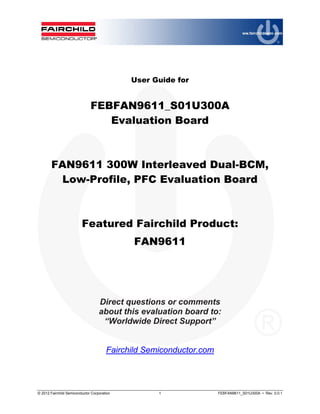 © 2012 Fairchild Semiconductor Corporation 1 FEBFAN9611_S01U300A • Rev. 0.0.1
User Guide for
FEBFAN9611_S01U300A
Evaluation Board
FAN9611 300W Interleaved Dual-BCM,
Low-Profile, PFC Evaluation Board
Featured Fairchild Product:
FAN9611
Direct questions or comments
about this evaluation board to:
“Worldwide Direct Support”
Fairchild Semiconductor.com
 