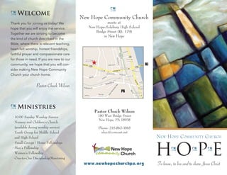 New Hope Community Church
meets at
New Hope-Solebury High School
Bridge Street (Rt. 179)
in New Hope
Pastor Chuck Wilson
180 West Bridge Street
New Hope, PA 18938
Phone: 215-862-3565
nhcc@comcast.net
www.newhopechurchpa.org
H NJ
PA
U Welcome
Thank you for joining us today! We
hope that you will enjoy the service.
Together we are striving to become
the kind of church described in the
Bible, where there is relevant teaching,
heart-felt worship, honest friendships,
faithful prayer and compassionate care
for those in need. If you are new to our
community, we hope that you will con-
sider making New Hope Community
Church your church home.
Pastor Chuck Wilson
U Ministries
• 10:00 Sunday Worship Service
• Nursery and Children’s Church
(available during worship service)
• Youth Group for Middle School
and High School
• Small Groups / Home Fellowships
• Men’s Fellowship
• Women’s Fellowship
• One-to-One Discipleship/Mentoring
U
New Hope Community Church
HU
OU
PU
E
To know, to live and to share Jesus Christ
 