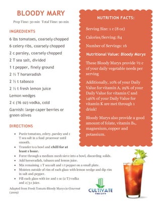 BLOODY MARY
Prep Time: 30 min Total Time: 90 min
INGREDIENTS
6 lbs tomatoes, coarsely chopped
6 celery ribs, coarsely chopped
2 c parsley, coarsely chopped
2 T sea salt, divided
1 t pepper, finely ground
2 ½ T horseradish
2 ½ t tabasco
2 ½ t fresh lemon juice
Lemon wedges
2 c (16 oz) vodka, cold
Garnish: large caper berries or
green olives
DIRECTIONS
 Purée tomatoes, celery, parsley and 1
T sea salt in a food processor until
smooth.
 Transfer toa bowl and chill for at
least 1 hour.
 Force through a medium mesh sieve into a bowl, discarding solids.
 Add horseradish, tabasco and lemon juice.
 Mix remaining 1 T sea salt and 1 t pepper on a small plate.
 Moisten outside of rim of each glass with lemon wedge and dip rim
in salt and pepper.
 Fill each glass with ice and 1 oz (2 T) vodka
and 2/3 c juice.
Adapted from Fresh Tomato Bloody Marys in Gourmet
(2009)
NUTRITION FACTS:
Serving Size: 1 c (8 oz)
Calories/Serving: 84
Number of Servings: 16
Nutritional Value: Bloody Marys
These Bloody Marys provide ½ c
of your daily vegetable needs per
serving
Additionally, 10% of your Daily
Value for vitamin A, 29% of your
Daily Value for vitamin C and
146% of your Daily Value for
vitamin K are met through 1
drink!
Bloody Marys also provide a good
amount of folate, vitamin B6,
magnesium,copper and
potassium.
 