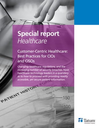 Customer-Centric Healthcare:
Best Practices for CIOs
and CISOs
Changing healthcare regulations, and the
increasing number of security breaches, have
healthcare technology leaders in a quandary
as to how to proceed with providing readily
accessible, yet secure patient information.
Special report
Healthcare
 