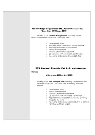 Fedders Lloyd Corpporation Ltd.( Assistant Manager Sales)
( Since May’ 2010 to Jan 2011)
Worked as an Assistant Manager Sales, handling Dealer
Distribution channel, Retail Sales, Corporate Sales..
o Generating Business.
o Handling Dealer Distribution Channel Network.
o Handling all accounts of the dealers.
o Vendor management
o Effective Channel Management
o Co-ordination with our dealers & distributors.
o Supervising and assisting branch activities.
ETA General Electric Pvt Ltd.( Area Manager-
Sales)
( Since June 2009 to April 2010)
Working as an Area Manager-Sales, handling Dealer Distribution
channel, Retail Sales, Corporate Sales & handling team of 8
persons.
o Generating Business.
o Vendor management
o Effective Channel Management
o Co-ordination with our dealers & distributors.
o Preparation and finalization of annual & Quarterly
Tie ups for the same.
o Supervising and assisting sales executives to achieve
individual and team targets
 
