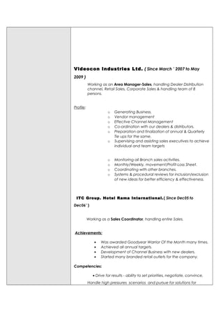 Videocon Industries Ltd. ( Since March ’ 2007 to May
2009 )
Working as an Area Manager-Sales, handling Dealer Distribution
channel, Retail Sales, Corporate Sales & handling team of 8
persons.
Profile:
o Generating Business.
o Vendor management
o Effective Channel Management
o Co-ordination with our dealers & distributors.
o Preparation and finalization of annual & Quarterly
Tie ups for the same.
o Supervising and assisting sales executives to achieve
individual and team targets
o Monitoring all Branch sales activities.
o Monthly/Weekly, movement/Profit-Loss Sheet.
o Coordinating with other branches.
o Systems & procedural reviews for inclusion/exclusion
of new ideas for better efficiency & effectiveness.
ITC Group. Hotel Rama International.( Since Dec05 to
Dec06’ )
Working as a Sales Coordinator, handling entire Sales.
Achievements:
• Was awarded Goodyear Warrior Of the Month many times.
• Achieved all annual targets.
• Development of Channel Business with new dealers.
• Started many branded retail outlets for the company.
Competencies:
• Drive for results - ability to set priorities, negotiate, convince,
Handle high pressures scenarios and pursue for solutions for
 
