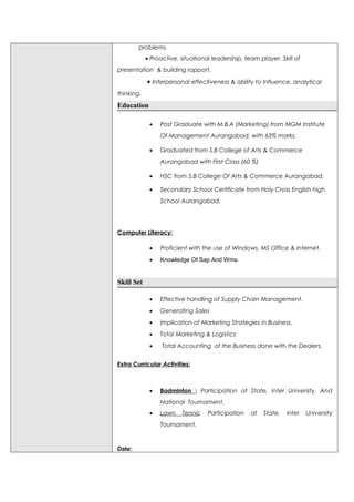 problems.
• Proactive, situational leadership, team player. Skill of
presentation & building rapport,
• Interpersonal effectiveness & ability to Influence, analytical
thinking.
Education
• Post Graduate with M.B.A (Marketing) from MGM Institute
Of Management Aurangabad, with 63% marks.
• Graduated from S.B College of Arts & Commerce
Aurangabad with First Class (60 %)
• HSC from S.B College Of Arts & Commerce Aurangabad.
• Secondary School Certificate from Holy Cross English high
School Aurangabad.
Computer Literacy:
• Proficient with the use of Windows, MS Office & Internet.
• Knowledge Of Sap And Wms
Skill Set
• Effective handling of Supply Chain Management.
• Generating Sales
• Implication of Marketing Strategies in Business.
• Total Marketing & Logistics
• Total Accounting of the Business done with the Dealers.
Extra Curricular Activities:
• Badminton : Participation at State, Inter University, And
National Tournament.
• Lawn Tennis: Participation at State, Inter University
Tournament.
Date:
 