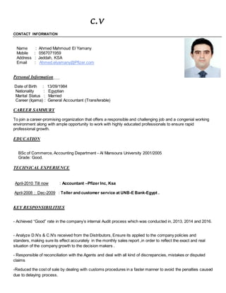 c.v
CONTACT INFORMATION
Name : Ahmed Mahmoud El Yamany
Mobile : 0567071959
Address : Jeddah, KSA
Email : Ahmed.elyamany@Pfizer.com
Personal Information
Date of Birth : 13/09/1984
Nationality : Egyptian
Marital Status : Married
Career (Iqama) : General Accountant (Transferable)
CAREER SAMMURY
To join a career-promising organization that offers a responsible and challenging job and a congenial working
environment along with ample opportunity to work with highly educated professionals to ensure rapid
professional growth.
EDUCATION
BSc of Commerce, Accounting Department - Al Mansoura University 2001/2005
Grade: Good.
TECHNICAL EXPERIENCE
April-2010 Till now : Accountant –Pfizer Inc, Ksa
April-2008 : Dec-2009 : Teller and customer service at UNB-E Bank-Egypt .
KEY RESPONSIBILITIES
- Achieved “Good” rate in the company’s internal Audit process which was conducted in, 2013, 2014 and 2016.
- Analyze D.N’s & C.N's received from the Distributors, Ensure its applied to the company policies and
standers, making sure its effect accurately in the monthly sales report ,in order to reflect the exact and real
situation of the company growth to the decision makers .
- Responsible of reconciliation with the Agents and deal with all kind of discrepancies, mistakes or disputed
claims
-Reduced the cost of sale by dealing with customs procedures in a faster manner to avoid the penalties caused
due to delaying process.
 