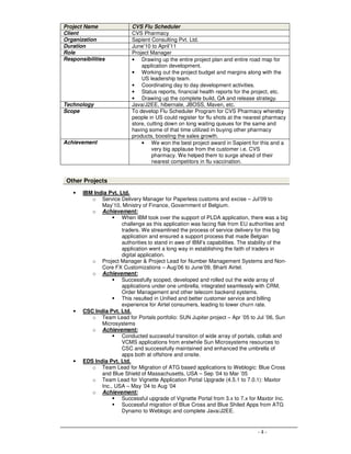 - 4 -
Project Name CVS Flu Scheduler
Client CVS Pharmacy
Organization Sapient Consulting Pvt. Ltd.
Duration June’10 to April’11
Role Project Manager
Responsibilities • Drawing up the entire project plan and entire road map for
application development.
• Working out the project budget and margins along with the
US leadership team.
• Coordinating day to day development activities.
• Status reports, financial health reports for the project, etc.
• Drawing up the complete build, QA and release strategy.
Technology Java/J2EE, hibernate, JBOSS, Maven, etc.
Scope To develop Flu Scheduler Program for CVS Pharmacy whereby
people in US could register for flu shots at the nearest pharmacy
store, cutting down on long waiting queues for the same and
having some of that time utilized in buying other pharmacy
products, boosting the sales growth.
Achievement • We won the best project award in Sapient for this and a
very big applause from the customer i.e. CVS
pharmacy. We helped them to surge ahead of their
nearest competitors in flu vaccination.
Other Projects
• IBM India Pvt. Ltd.
o Service Delivery Manager for Paperless customs and excise – Jul’09 to
May’10, Ministry of Finance, Government of Belgium.
o Achievement:
When IBM took over the support of PLDA application, there was a big
challenge as this application was facing flak from EU authorities and
traders. We streamlined the process of service delivery for this big
application and ensured a support process that made Belgian
authorities to stand in awe of IBM’s capabilities. The stability of the
application went a long way in establishing the faith of traders in
digital application.
o Project Manager & Project Lead for Number Management Systems and Non-
Core FX Customizations – Aug’06 to June’09, Bharti Airtel.
o Achievement:
Successfully scoped, developed and rolled out the wide array of
applications under one umbrella, integrated seamlessly with CRM,
Order Management and other telecom backend systems.
This resulted in Unified and better customer service and billing
experience for Airtel consumers, leading to lower churn rate.
• CSC India Pvt. Ltd.
o Team Lead for Portals portfolio: SUN Jupiter project – Apr ’05 to Jul ’06, Sun
Microsystems
o Achievement:
Conducted successful transition of wide array of portals, collab and
VCMS applications from erstwhile Sun Microsystems resources to
CSC and successfully maintained and enhanced the umbrella of
apps both at offshore and onsite.
• EDS India Pvt. Ltd.
o Team Lead for Migration of ATG based applications to Weblogic: Blue Cross
and Blue Shield of Massachusetts, USA – Sep ’04 to Mar ’05
o Team Lead for Vignette Application Portal Upgrade (4.5.1 to 7.0.1): Maxtor
Inc., USA – May ’04 to Aug ’04
o Achievement:
Successful upgrade of Vignette Portal from 3.x to 7.x for Maxtor Inc.
Successful migration of Blue Cross and Blue Shiled Apps from ATG
Dynamo to Weblogic and complete Java/J2EE.
 