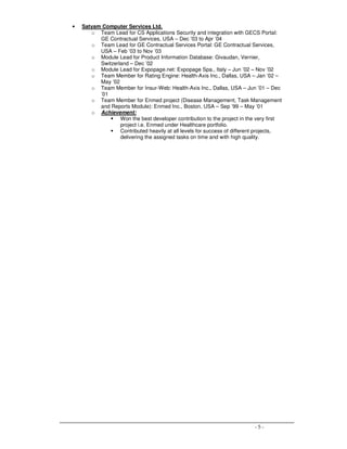 - 5 -
• Satyam Computer Services Ltd.
o Team Lead for CS Applications Security and integration with GECS Portal:
GE Contractual Services, USA – Dec ’03 to Apr ’04
o Team Lead for GE Contractual Services Portal: GE Contractual Services,
USA – Feb ’03 to Nov ’03
o Module Lead for Product Information Database: Givaudan, Vernier,
Switzerland – Dec ’02
o Module Lead for Expopage.net: Expopage Spa., Italy – Jun ’02 – Nov ’02
o Team Member for Rating Engine: Health-Axis Inc., Dallas, USA – Jan ’02 –
May ’02
o Team Member for Insur-Web: Health-Axis Inc., Dallas, USA – Jun ’01 – Dec
’01
o Team Member for Enmed project (Disease Management, Task Management
and Reports Module): Enmed Inc., Boston, USA – Sep ’99 – May ’01
o Achievement:
Won the best developer contribution to the project in the very first
project i.e. Enmed under Healthcare portfolio.
Contributed heavily at all levels for success of different projects,
delivering the assigned tasks on time and with high quality.
 