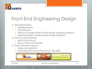 Front-End Engineering Design
 Specialized Studies
 Feasibility Reports
 Cost Estimation
 Impact of change in Feed / Product profile, operating conditions
 Debottlenecking / Troubleshooting / Energy Integration
 Plant Conversion Services
 Batch to Continuous
 Bench / Pilot to Commercial
 Process Simulation Services
 Design and operations
 Partnership with Invensys Simsci-Esscor, Dec 2005
Jan 2016 Solutions of Excellence 12
 
