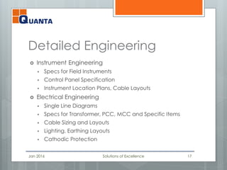 Detailed Engineering
 Instrument Engineering
 Specs for Field Instruments
 Control Panel Specification
 Instrument Location Plans, Cable Layouts
 Electrical Engineering
 Single Line Diagrams
 Specs for Transformer, PCC, MCC and Specific Items
 Cable Sizing and Layouts
 Lighting, Earthing Layouts
 Cathodic Protection
Jan 2016 Solutions of Excellence 17
 