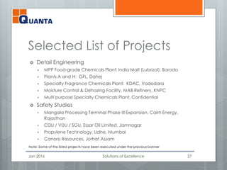 Selected List of Projects
 Detail Engineering
 MPP Food-grade Chemicals Plant: India Malt (Lubrizol), Baroda
 Plants A and H: GFL, Dahej
 Specialty Fragrance Chemicals Plant: KDAC, Vadodara
 Moisture Control & Dehazing Facility, MAB Refinery, KNPC
 Multi purpose Specialty Chemicals Plant, Confidential
 Safety Studies
 Mangala Processing Terminal Phase III Expansion, Cairn Energy,
Rajasthan
 CDU / VDU / SGU, Essar Oil Limited, Jamnagar
 Propylene Technology, Udhe, Mumbai
 Canoro Resources, Jorhat Assam
Jan 2016 Solutions of Excellence 27
Note: Some of the listed projects have been executed under the previous banner
 