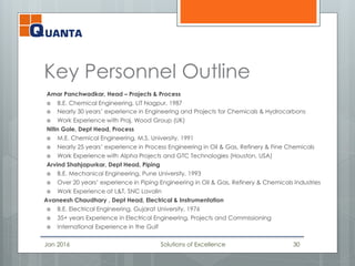 Key Personnel Outline
Amar Panchwadkar, Head – Projects & Process
 B.E. Chemical Engineering, LIT Nagpur, 1987
 Nearly 30 years’ experience in Engineering and Projects for Chemicals & Hydrocarbons
 Work Experience with Praj, Wood Group (UK)
Nitin Gole, Dept Head, Process
 M.E. Chemical Engineering, M.S. University, 1991
 Nearly 25 years’ experience in Process Engineering in Oil & Gas, Refinery & Fine Chemicals
 Work Experience with Alpha Projects and GTC Technologies (Houston, USA)
Arvind Shahjapurkar, Dept Head, Piping
 B.E. Mechanical Engineering, Pune University, 1993
 Over 20 years’ experience in Piping Engineering in Oil & Gas, Refinery & Chemicals Industries
 Work Experience at L&T, SNC Lavalin
Avaneesh Chaudhary , Dept Head, Electrical & Instrumentation
 B.E. Electrical Engineering, Gujarat University, 1976
 35+ years Experience in Electrical Engineering, Projects and Commissioning
 International Experience in the Gulf
Jan 2016 Solutions of Excellence 30
 