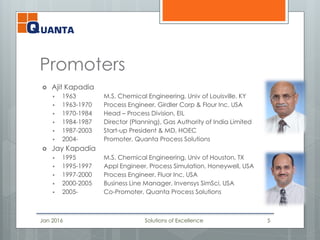Promoters
 Ajit Kapadia
 1963 M.S. Chemical Engineering, Univ of Louisville, KY
 1963-1970 Process Engineer, Girdler Corp & Flour Inc, USA
 1970-1984 Head – Process Division, EIL
 1984-1987 Director (Planning), Gas Authority of India Limited
 1987-2003 Start-up President & MD, HOEC
 2004- Promoter, Quanta Process Solutions
 Jay Kapadia
 1995 M.S. Chemical Engineering, Univ of Houston, TX
 1995-1997 Appl Engineer, Process Simulation, Honeywell, USA
 1997-2000 Process Engineer, Fluor Inc, USA
 2000-2005 Business Line Manager, Invensys SimSci, USA
 2005- Co-Promoter, Quanta Process Solutions
Jan 2016 Solutions of Excellence 5
 
