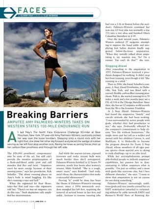 fa c e s
Breaking Barriers
Amputee Amy Palmiero-Winters takes on
Western States 100-mile Endurance Run
A
t last May’s The North Face Endurance Challenge 50-miler at Bear
Mountain, New York, 37-year-old Amy Palmiero-Winters cautiously picked
her way over the loose boulders. Stepping onto a round rock with her
right foot, she drew her other leg forward and placed the wedge of rubber
serving as her left foot atop another rock, flexing her knee as jarring forces shot up
her carbon-fiber prosthesis and through her left side.
had run a 3:16 at Boston before the acci-
dent), Palmiero-Winters crammed her
now size 4.5 foot (she was normally a size
7.5) into a tiny shoe and finished Ohio’s
Columbus Marathon in 4:05.
Over the next several years, Palmiero-
Winters endured 27 surgeries attempt-
ing to improve the fused ankle and atro-
phying foot before doctors finally sug-
gested below-the-knee amputation.
“When they initially talked about ampu-
tating it, my reaction was, ‘No! I’m a
runner. You can’t do that!’” she says.
Stepping Ahead
After conceding to the amputation in
1997, Palmiero-Winters received a pros-
thesis designed for walking. It didn’t stop
her from running, even though it felt “like
running on a stick.”
Then in 2006, she found Schaffer’s com-
pany, A Step Ahead Prosthetics, in Hicks-
ville, New York, and was fitted with a
curved, flexible carbon-fiber running pros-
thesis. With it, she started training 60 to 70
miles a week and a few months later, set a
P.R. of 3:04 at the Chicago Marathon. Since
then, she has set 12 amputee world records
from the 5K to the Ironman Triathlon.
At A Step Ahead, Palmiero-Winters
had found the supportive “family” and
can-do attitude she had been seeking.
“I was surrounded by active people with
goals, whether they had prosthetics or
not,” she says. Profoundly affected by
the company’s commitment to help cli-
ents “live life without limitations,” the
single mom quit her job as a welder and
moved with her children Carson, 6, and
Madilynn, 4, to Hicksville to become
the program director for Team A Step
Ahead, whose members of all ages pur-
sue sports—from martial arts to skiing
to rock climbing—up to an elite level.
While her accomplishments prompt
able-bodied people to rethink amputees’
capabilities, her passion lies in dem-
onstrating to fellow amputees what is
possible. “I’m just an athlete and a mom
with goals like everyone else, but I face
different obstacles,” she says. “I want to
show that amputation is not an excuse
for not doing something.”
Palmiero-Winters’ increasingly ambi-
tious goals and race results earned her an
ESPY nomination (awarded to outstand-
ing athletes by cable network ESPN) and
Runner’s World Hero of Running dis-
T r a i l r u n n e r m a g . c o m june 2010 28
by elinor fish » photo by clay mcbride
The $26,000 prosthesis’ componentry
may be state of the art, but still can’t
provide the intuitive proprioception of
a flesh-and-blood ankle joint and calf
muscles that flex and twist. “Amputees
exert far more energy because of their
missing joints,” says her prosthetist, Erik
Schaffer. “The abuse running places on
Amy’s body is mind boggling. It’s like
she’s running a race and half.”
When she registered for Bear Moun-
tain—her first trail race—the organizers
told her, “There’s no way an amputee can
do this race.” Such skepticism only ampli-
fied her determination.
And while the uneven terrain, exposed
traverses and rocky stream beds were
much harder than she’d anticipated,
Palmiero-Winters finished in 12 hours 59
minutes, nearly four hours after women’s
winner, Nikki Kimball. “She is a tough,
smart racer,” says Kimball. “And truly,
aren’t those the characteristics that make
a successful ultrarunner?”
Proving “it” could be done has been
the theme of Palmiero-Winters’s running
career, since a 1994 motorcycle acci-
dent mangled her left foot, requiring the
removal of several bones in her foot and
ankle. Anxious to resume running (she
 