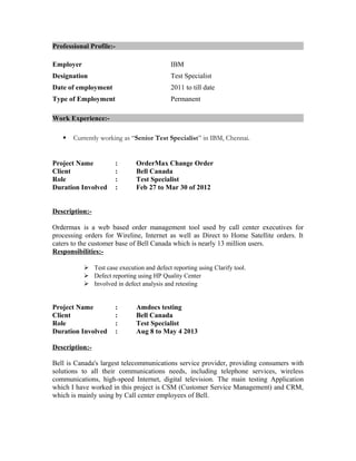 Professional Profile:-
Employer IBM
Designation Test Specialist
Date of employment 2011 to till date
Type of Employment Permanent
Work Experience:-
 Currently working as “Senior Test Specialist” in IBM, Chennai.
Project Name : OrderMax Change Order
Client : Bell Canada
Role : Test Specialist
Duration Involved : Feb 27 to Mar 30 of 2012
Description:-
Ordermax is a web based order management tool used by call center executives for
processing orders for Wireline, Internet as well as Direct to Home Satellite orders. It
caters to the customer base of Bell Canada which is nearly 13 million users.
Responsibilities:-
 Test case execution and defect reporting using Clarify tool.
 Defect reporting using HP Quality Center
 Involved in defect analysis and retesting
Project Name : Amdocs testing
Client : Bell Canada
Role : Test Specialist
Duration Involved : Aug 8 to May 4 2013
Description:-
Bell is Canada's largest telecommunications service provider, providing consumers with
solutions to all their communications needs, including telephone services, wireless
communications, high-speed Internet, digital television. The main testing Application
which I have worked in this project is CSM (Customer Service Management) and CRM,
which is mainly using by Call center employees of Bell.
 