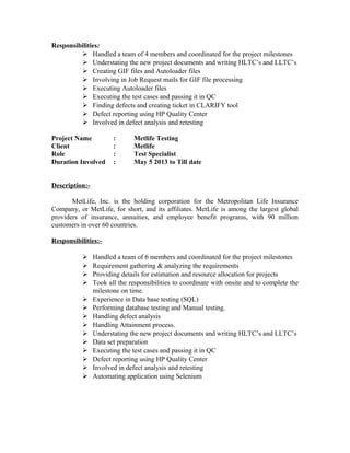 Responsibilities:
 Handled a team of 4 members and coordinated for the project milestones
 Understating the new project documents and writing HLTC’s and LLTC’s
 Creating GIF files and Autoloader files
 Involving in Job Request mails for GIF file processing
 Executing Autoloader files
 Executing the test cases and passing it in QC
 Finding defects and creating ticket in CLARIFY tool
 Defect reporting using HP Quality Center
 Involved in defect analysis and retesting
Project Name : Metlife Testing
Client : Metlife
Role : Test Specialist
Duration Involved : May 5 2013 to Till date
Description:-
MetLife, Inc. is the holding corporation for the Metropolitan Life Insurance
Company, or MetLife, for short, and its affiliates. MetLife is among the largest global
providers of insurance, annuities, and employee benefit programs, with 90 million
customers in over 60 countries.
Responsibilities:-
 Handled a team of 6 members and coordinated for the project milestones
 Requirement gathering & analyzing the requirements
 Providing details for estimation and resource allocation for projects
 Took all the responsibilities to coordinate with onsite and to complete the
milestone on time.
 Experience in Data base testing (SQL)
 Performing database testing and Manual testing.
 Handling defect analysis
 Handling Attainment process.
 Understating the new project documents and writing HLTC’s and LLTC’s
 Data set preparation
 Executing the test cases and passing it in QC
 Defect reporting using HP Quality Center
 Involved in defect analysis and retesting
 Automating application using Selenium
 