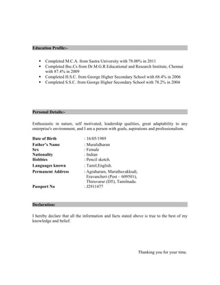 Education Profile:-
 Completed M.C.A. from Sastra University with 78.00% in 2011
 Completed Bsc.Cs from Dr.M.G.R.Educational and Research Institute, Chennai
with 87.4% in 2009
 Completed H.S.C. from George Higher Secondary School with 68.4% in 2006
 Completed S.S.C. from George Higher Secondary School with 78.2% in 2004
Personal Details:-
Enthusiastic in nature, self motivated, leadership qualities, great adaptability to any
enterprise's environment, and I am a person with goals, aspirations and professionalism.
Date of Birth : 16/05/1989
Father’s Name : Muralidharan
Sex : Female
Nationality : Indian
Hobbies : Pencil sketch.
Languages known : Tamil,English.
Permanent Address : Agraharam, Maruthuvakkudi,
Eravancheri (Post – 609501),
Thiruvarur (DT), Tamilnadu.
Passport No : J2911477
Declaration:
I hereby declare that all the information and facts stated above is true to the best of my
knowledge and belief.
Thanking you for your time.
 