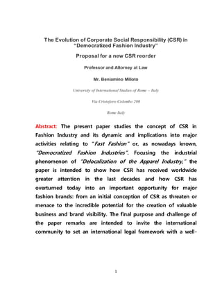 1
The Evolution of Corporate Social Responsibility (CSR) in
“Democratized Fashion Industry”
Proposal for a new CSR reorder
Professor and Attorney at Law
Mr. Beniamino Milioto
University of International Studies of Rome – Italy
Via Cristoforo Colombo 200
Rome Italy
Abstract: The present paper studies the concept of CSR in
Fashion Industry and its dynamic and implications into major
activities relating to “Fast Fashion” or, as nowadays known,
“Democratized Fashion Industries”. Focusing the industrial
phenomenon of “Delocalization of the Apparel Industry,” the
paper is intended to show how CSR has received worldwide
greater attention in the last decades and how CSR has
overturned today into an important opportunity for major
fashion brands: from an initial conception of CSR as threaten or
menace to the incredible potential for the creation of valuable
business and brand visibility. The final purpose and challenge of
the paper remarks are intended to invite the international
community to set an international legal framework with a well-
 