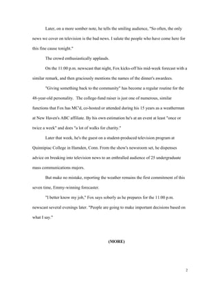 Later, on a more somber note, he tells the smiling audience, "So often, the only
news we cover on television is the bad news. I salute the people who have come here for
this fine cause tonight."
The crowd enthusiastically applauds.
On the 11:00 p.m. newscast that night, Fox kicks-off his mid-week forecast with a
similar remark, and then graciously mentions the names of the dinner's awardees.
"Giving something back to the community" has become a regular routine for the
48-year-old personality. The college-fund raiser is just one of numerous, similar
functions that Fox has MC'd, co-hosted or attended during his 15 years as a weatherman
at New Haven's ABC affiliate. By his own estimation he's at an event at least "once or
twice a week" and does "a lot of walks for charity."
Later that week, he's the guest on a student-produced television program at
Quinnipiac College in Hamden, Conn. From the show's newsroom set, he dispenses
advice on breaking into television news to an enthralled audience of 25 undergraduate
mass communications majors.
But make no mistake, reporting the weather remains the first commitment of this
seven time, Emmy-winning forecaster.
"I better know my job," Fox says soberly as he prepares for the 11:00 p.m.
newscast several evenings later. "People are going to make important decisions based on
what I say."
(MORE)
2
 