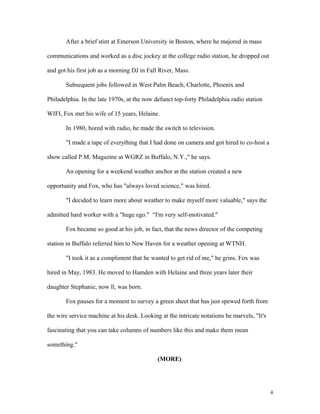 After a brief stint at Emerson University in Boston, where he majored in mass
communications and worked as a disc jockey at the college radio station, he dropped out
and got his first job as a morning DJ in Fall River, Mass.
Subsequent jobs followed in West Palm Beach, Charlotte, Phoenix and
Philadelphia. In the late 1970s, at the now defunct top-forty Philadelphia radio station
WIFI, Fox met his wife of 15 years, Helaine.
In 1980, bored with radio, he made the switch to television.
"I made a tape of everything that I had done on camera and got hired to co-host a
show called P.M. Magazine at WGRZ in Buffalo, N.Y.," he says.
An opening for a weekend weather anchor at the station created a new
opportunity and Fox, who has "always loved science," was hired.
"I decided to learn more about weather to make myself more valuable," says the
admitted hard worker with a "huge ego." “I'm very self-motivated."
Fox became so good at his job, in fact, that the news director of the competing
station in Buffalo referred him to New Haven for a weather opening at WTNH.
"I took it as a compliment that he wanted to get rid of me," he grins. Fox was
hired in May, 1983. He moved to Hamden with Helaine and three years later their
daughter Stephanie, now ll, was born.
Fox pauses for a moment to survey a green sheet that has just spewed forth from
the wire service machine at his desk. Looking at the intricate notations he marvels, "It's
fascinating that you can take columns of numbers like this and make them mean
something."
(MORE)
4
 
