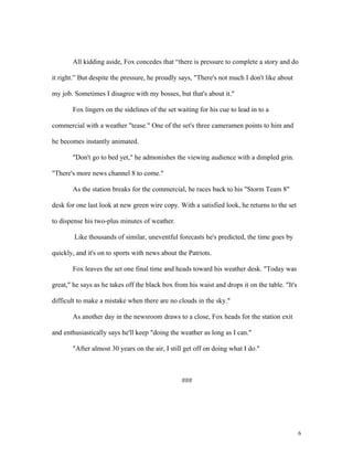 All kidding aside, Fox concedes that “there is pressure to complete a story and do
it right.” But despite the pressure, he proudly says, "There's not much I don't like about
my job. Sometimes I disagree with my bosses, but that's about it."
Fox lingers on the sidelines of the set waiting for his cue to lead in to a
commercial with a weather "tease." One of the set's three cameramen points to him and
he becomes instantly animated.
"Don't go to bed yet," he admonishes the viewing audience with a dimpled grin.
"There's more news channel 8 to come."
As the station breaks for the commercial, he races back to his "Storm Team 8"
desk for one last look at new green wire copy. With a satisfied look, he returns to the set
to dispense his two-plus minutes of weather.
Like thousands of similar, uneventful forecasts he's predicted, the time goes by
quickly, and it's on to sports with news about the Patriots.
Fox leaves the set one final time and heads toward his weather desk. "Today was
great," he says as he takes off the black box from his waist and drops it on the table. "It's
difficult to make a mistake when there are no clouds in the sky."
As another day in the newsroom draws to a close, Fox heads for the station exit
and enthusiastically says he'll keep "doing the weather as long as I can."
"After almost 30 years on the air, I still get off on doing what I do."
###
6
 