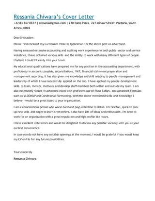 Ressania Chiwara’s Cover Letter
+27 83 367 0677 | ressania@gmail.com | 220 Toms Place, 227 Minaar Street, Pretoria, South
Africa, 0002
DearSir/Madam:
Please find enclosed my Curriculum Vitae in application for the above post as advertised.
Having amassed extensive accounting and auditing work experience in both public sector and service
industries, I have obtained various skills and the ability to work with many different types of people.
I believe I could fit easily into your team.
My educational qualifications have prepared me for any position in the accounting department, with
proficiency in accounts payable, reconciliations, VAT, financial statement preparation and
management reporting. It has also given me knowledge and skill relating to people management and
leadership of which I have successfully applied on the Job. I have applied my people development
skills to train, mentor, motivate and develop staff members both within and outside my team. I am
also extensively skilled in Advanced excel with proficient use of Pivot Tables, and Advanced Formulas
such as VLOOKUP and Conditional Formatting. With the above mentioned skills and Knowledge I
believe I would be a great Asset to your organization.
I am a conscientious person who works hard and pays attention to detail. I'm flexible, quick to pick
up new skills and eager to learn from others. I also have lots of ideas and enthusiasm. I'm keen to
work for an organization with a great reputation and high profile like yours.
I have excellent references and would be delighted to discuss any possible vacancy with you at your
earliest convenience.
In case you do not have any suitable openings at the moment, I would be grateful if you would keep
my CV on file for any future possibilities.
Yours sincerely
Ressania Chiwara
 