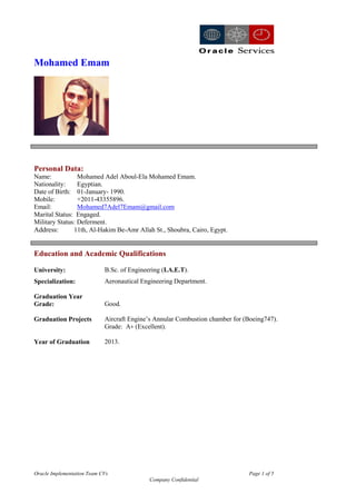 Oracle Implementation Team CVs Page 1 of 5
Company Confidential
Mohamed Emam
Personal Data:
Name: Mohamed Adel Aboul-Ela Mohamed Emam.
Nationality: Egyptian.
Date of Birth: 01-January- 1990.
Mobile: +2011-43355896.
Email: Mohamed7Adel7Emam@gmail.com
Marital Status: Engaged.
Military Status: Deferment.
Address: 11th, Al-Hakim Be-Amr Allah St., Shoubra, Cairo, Egypt.
Education and Academic Qualifications
University: B.Sc. of Engineering (I.A.E.T).
Specialization:
Graduation Year
Grade:
Aeronautical Engineering Department.
Good.
Graduation Projects Aircraft Engine’s Annular Combustion chamber for (Boeing747).
Grade: A+ (Excellent).
Year of Graduation 2013.
 