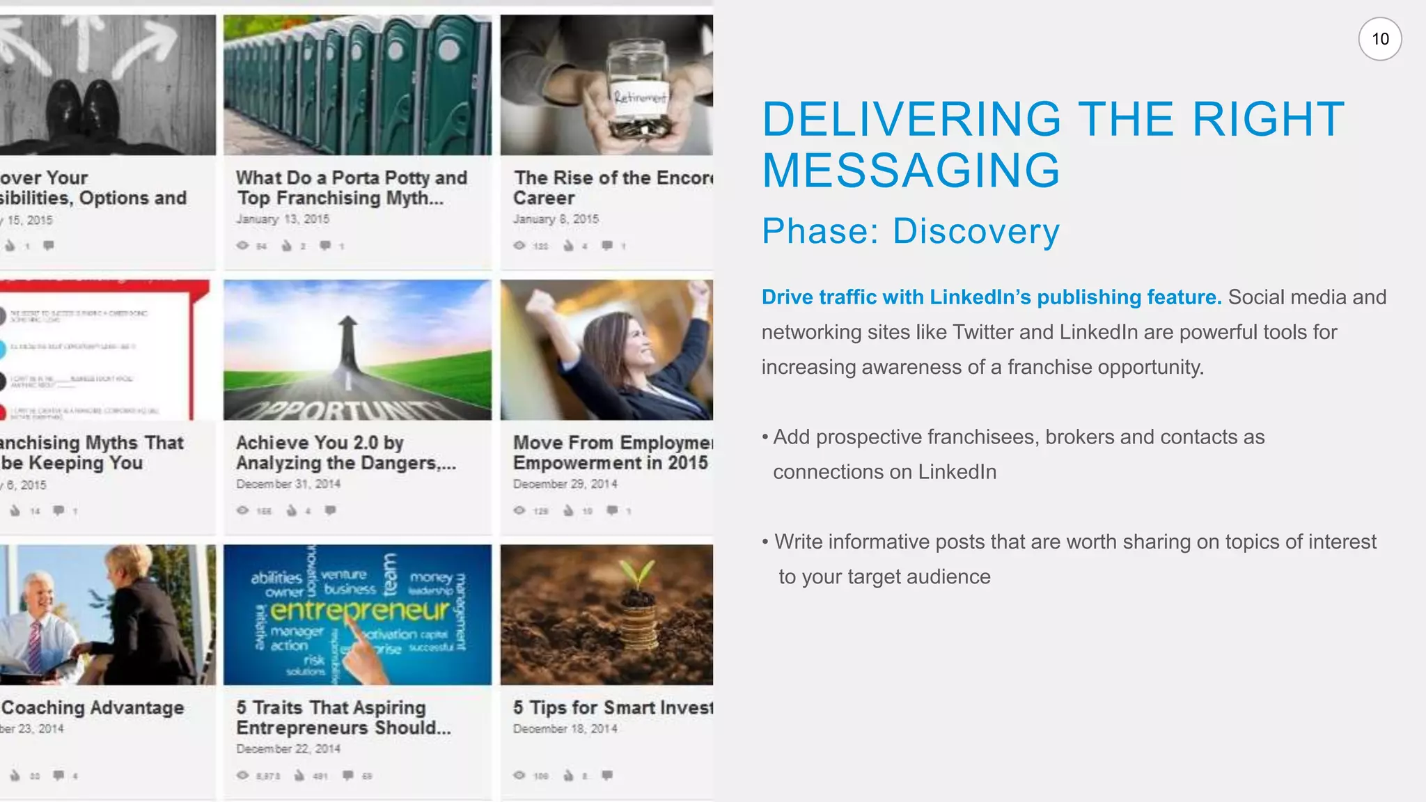 10
Drive traffic with LinkedIn’s publishing feature. Social media and
networking sites like Twitter and LinkedIn are powerful tools for
increasing awareness of a franchise opportunity.
• Add prospective franchisees, brokers and contacts as
connections on LinkedIn
• Write informative posts that are worth sharing on topics of interest
to your target audience
DELIVERING THE RIGHT
MESSAGING
Phase: Discovery
 