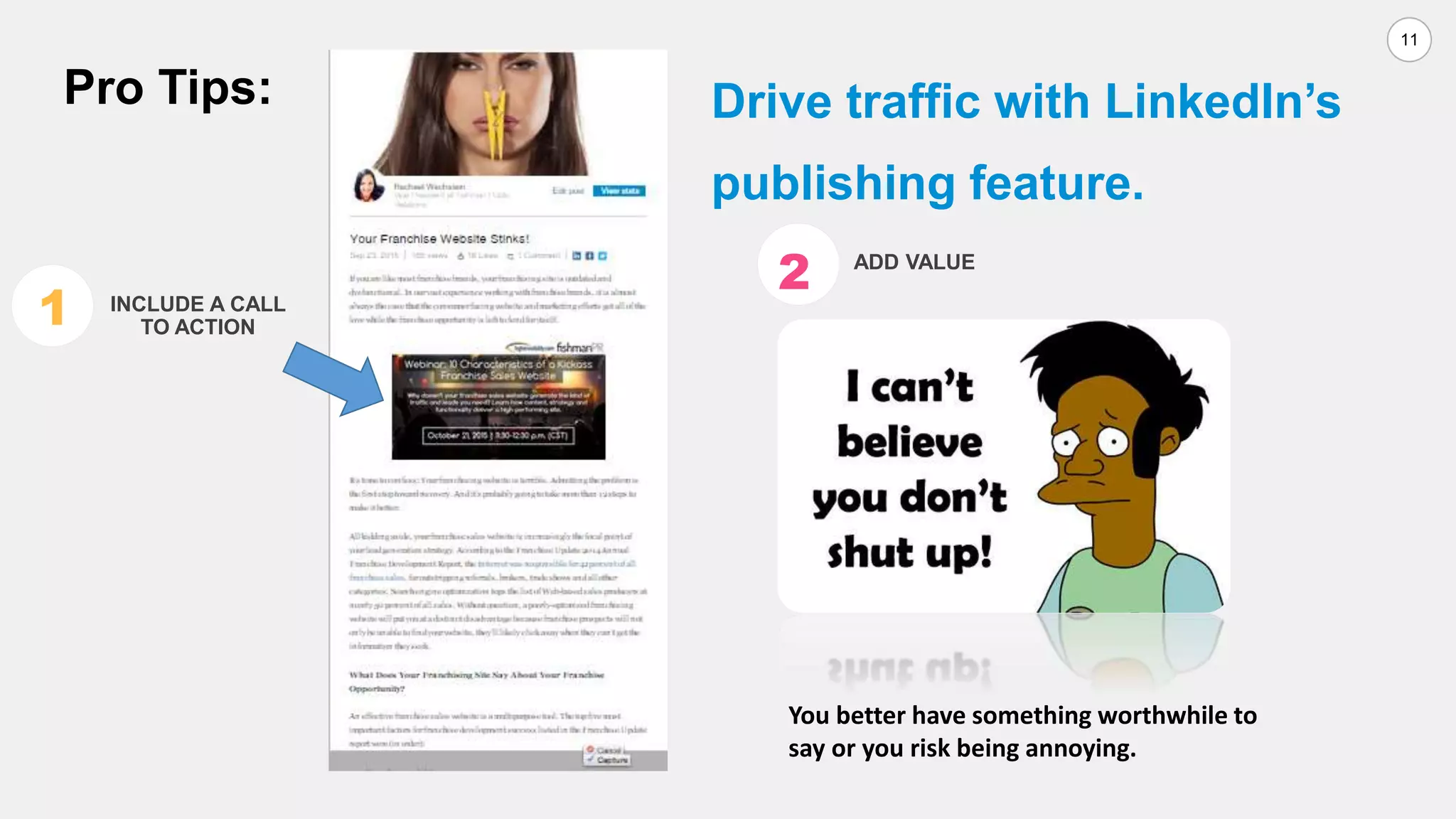 11
Drive traffic with LinkedIn’s
publishing feature.
You better have something worthwhile to
say or you risk being annoying.
Pro Tips:
1 INCLUDE A CALL
TO ACTION
2 ADD VALUE
 