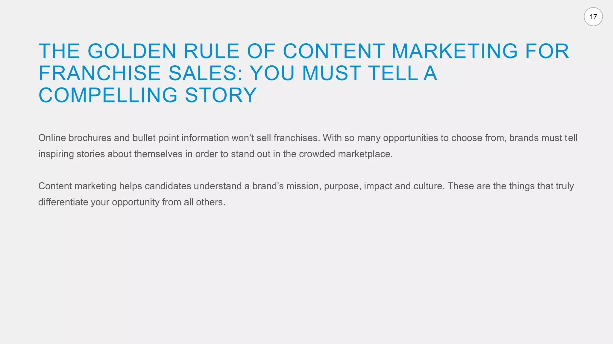 17
Online brochures and bullet point information won’t sell franchises. With so many opportunities to choose from, brands must tell
inspiring stories about themselves in order to stand out in the crowded marketplace.
Content marketing helps candidates understand a brand’s mission, purpose, impact and culture. These are the things that truly
differentiate your opportunity from all others.
THE GOLDEN RULE OF CONTENT MARKETING FOR
FRANCHISE SALES: YOU MUST TELL A
COMPELLING STORY
 
