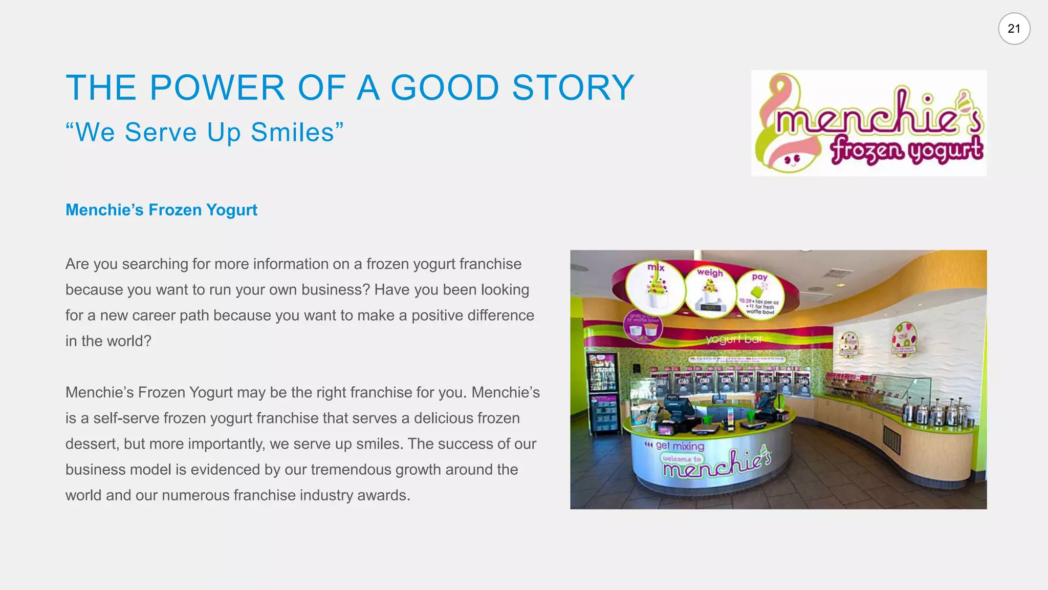 21
THE POWER OF A GOOD STORY
“We Serve Up Smiles”
Menchie’s Frozen Yogurt
Are you searching for more information on a frozen yogurt franchise
because you want to run your own business? Have you been looking
for a new career path because you want to make a positive difference
in the world?
Menchie’s Frozen Yogurt may be the right franchise for you. Menchie’s
is a self-serve frozen yogurt franchise that serves a delicious frozen
dessert, but more importantly, we serve up smiles. The success of our
business model is evidenced by our tremendous growth around the
world and our numerous franchise industry awards.
 