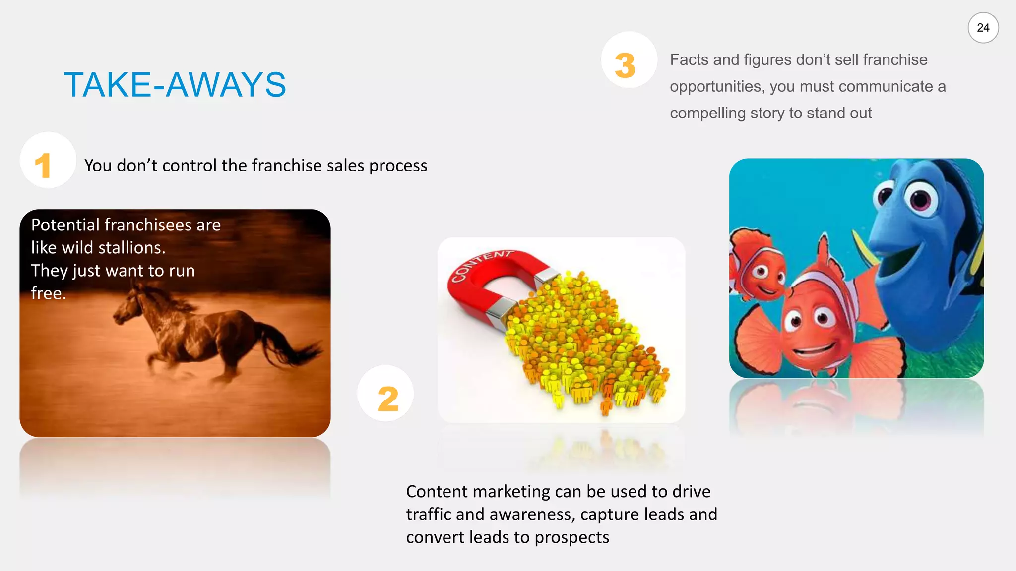 24
TAKE-AWAYS
Facts and figures don’t sell franchise
opportunities, you must communicate a
compelling story to stand out
You don’t control the franchise sales process1
2
3
Content marketing can be used to drive
traffic and awareness, capture leads and
convert leads to prospects
Potential franchisees are
like wild stallions.
They just want to run
free.
 
