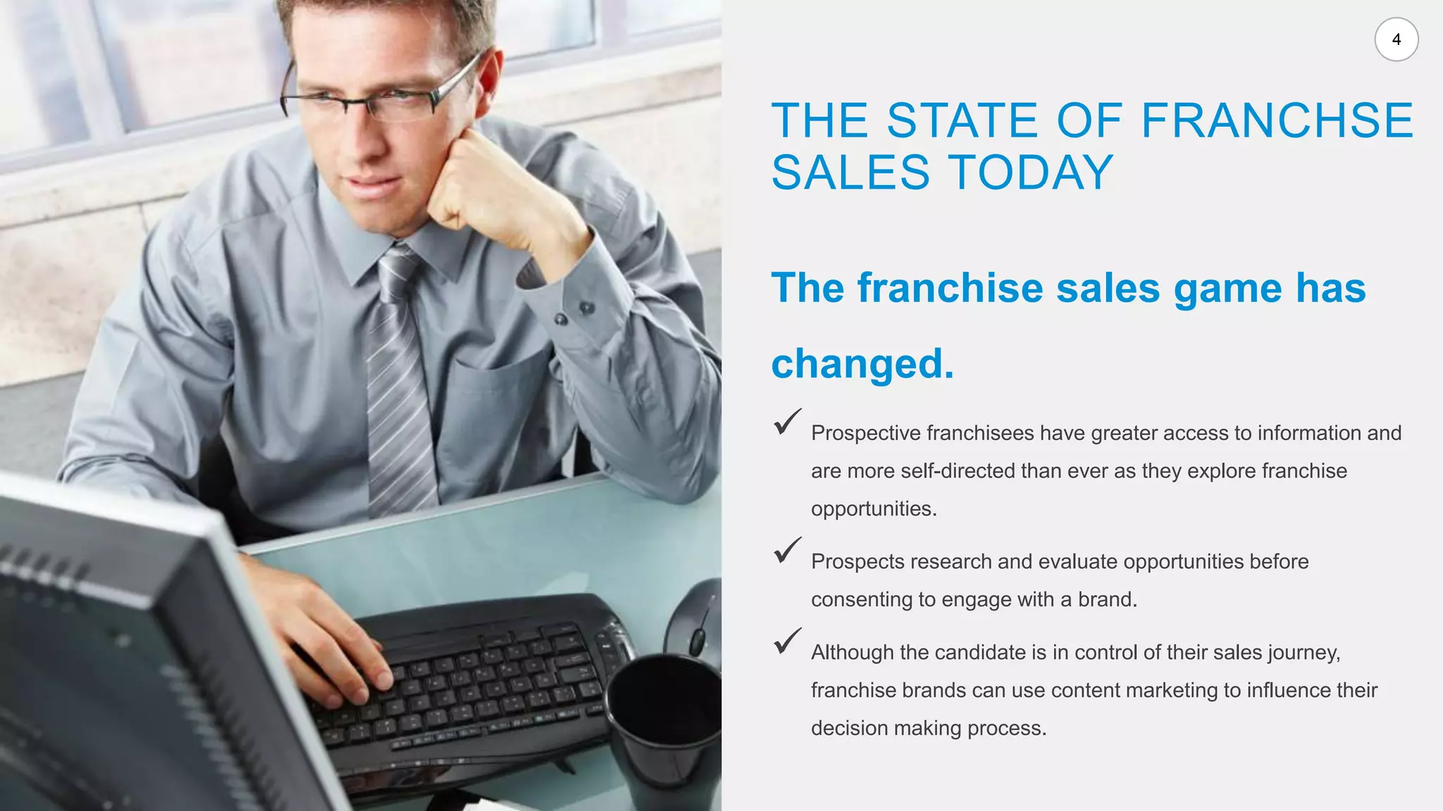 4
The franchise sales game has
changed.
 Prospective franchisees have greater access to information and
are more self-directed than ever as they explore franchise
opportunities.
 Prospects research and evaluate opportunities before
consenting to engage with a brand.
 Although the candidate is in control of their sales journey,
franchise brands can use content marketing to influence their
decision making process.
THE STATE OF FRANCHSE
SALES TODAY
 