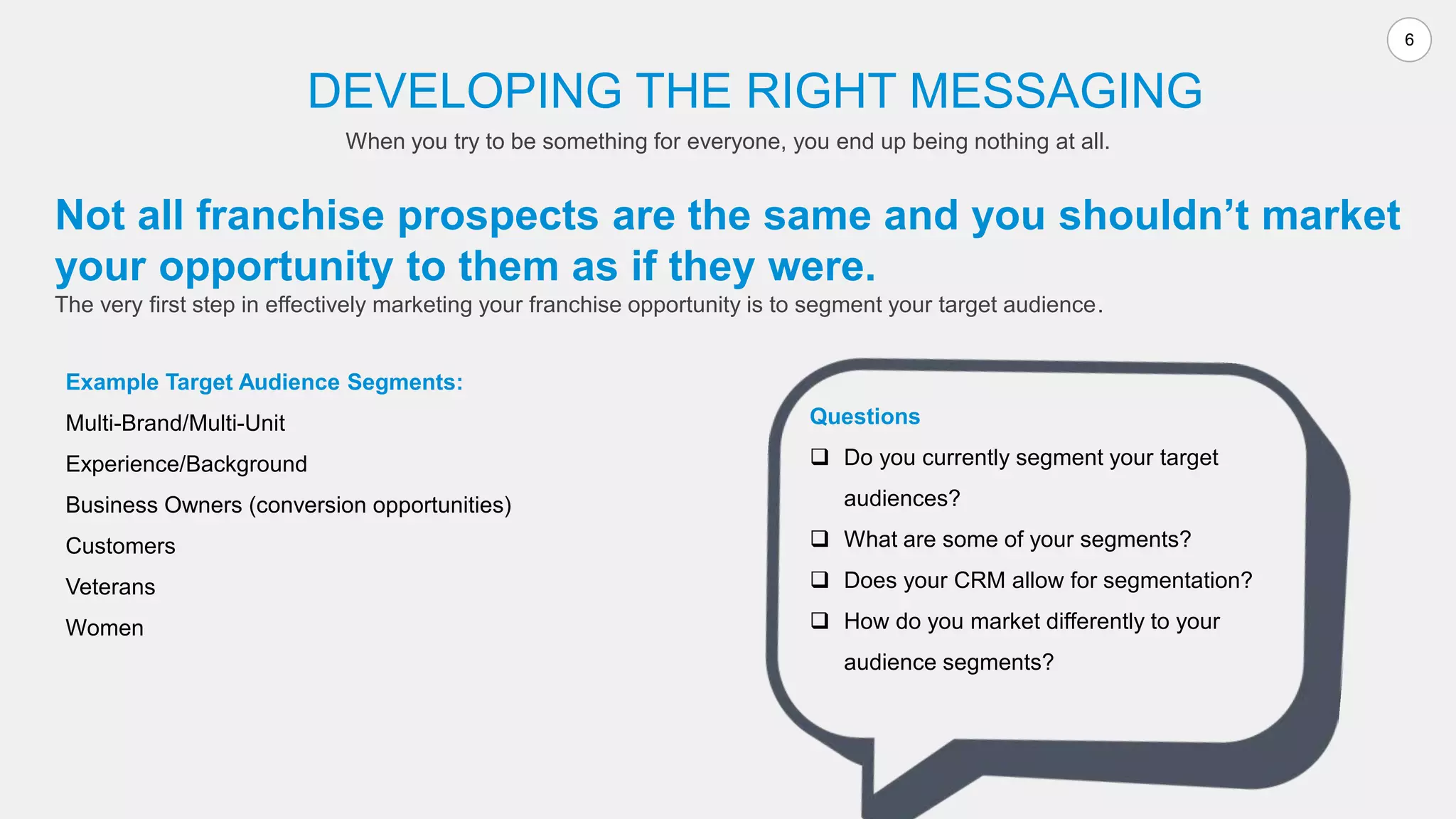 6
Not all franchise prospects are the same and you shouldn’t market
your opportunity to them as if they were.
The very first step in effectively marketing your franchise opportunity is to segment your target audience.
DEVELOPING THE RIGHT MESSAGING
When you try to be something for everyone, you end up being nothing at all.
Example Target Audience Segments:
Multi-Brand/Multi-Unit
Experience/Background
Business Owners (conversion opportunities)
Customers
Veterans
Women
Questions
 Do you currently segment your target
audiences?
 What are some of your segments?
 Does your CRM allow for segmentation?
 How do you market differently to your
audience segments?
 