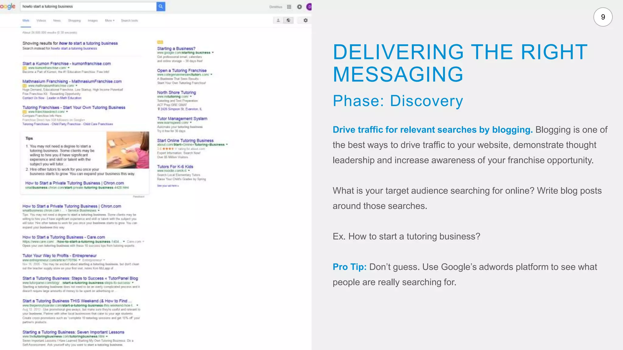 9
Drive traffic for relevant searches by blogging. Blogging is one of
the best ways to drive traffic to your website, demonstrate thought
leadership and increase awareness of your franchise opportunity.
What is your target audience searching for online? Write blog posts
around those searches.
Ex. How to start a tutoring business?
Pro Tip: Don’t guess. Use Google’s adwords platform to see what
people are really searching for.
DELIVERING THE RIGHT
MESSAGING
Phase: Discovery
 