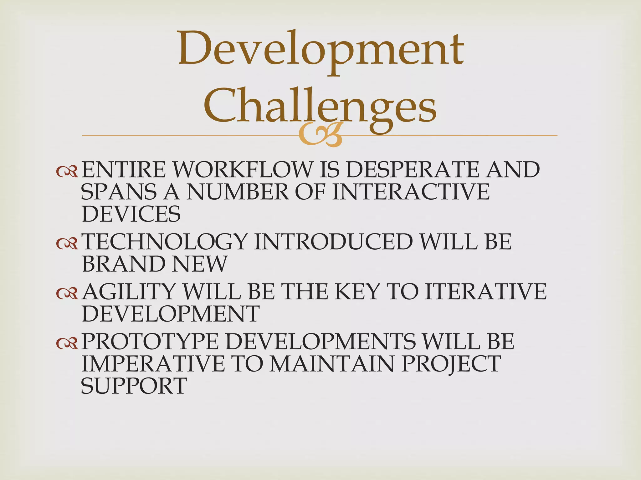 
ENTIRE WORKFLOW IS DESPERATE AND
SPANS A NUMBER OF INTERACTIVE
DEVICES
TECHNOLOGY INTRODUCED WILL BE
BRAND NEW
AGILITY WILL BE THE KEY TO ITERATIVE
DEVELOPMENT
PROTOTYPE DEVELOPMENTS WILL BE
IMPERATIVE TO MAINTAIN PROJECT
SUPPORT
Development
Challenges
 
