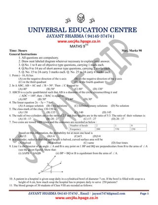 JAYANT SHARMA (94145-37474) , Email : jayant7474@gmail.com Page 1 
www.uecj4u.hpage.co.in 
ॐ ॐ 
UNIVERSAL EDUCATION CENTRE 
JAYANT SHARMA ( 94145-37474 ) 
www.uecj4u.hpage.co.in 
MATHS 9TH 
Time: 3hours Max. Marks 90 
General Instructions 
1. All questions are compulsory. 
2. Draw neat labeled diagram wherever necessary to explain your answer. 
3. Q.No. 1 to 8 are of objective type questions, carrying 1 mark each. 
4. Q.No.9 to 14 are of short answer type questions, carrying 2 marks each. 
5. Q. No. 15 to 24 carry 3 marks each. Q. No. 25 to 34 carry 4 marks each. 
1. Point (– 10, 0) lies 
(A) on the negative direction of the x-axis (B) on the negative direction of the y-axis 
(C) in the third quadrant (D) in the fourth quadrant 
2. In Δ ABC, AB = AC and ∠B = 50°. Then ∠C is equal to 
(A) 40° (B) 50° (C) 80° (D) 130° 
3. ABCD is a cyclic quadrilateral such that AB is a diameter of the circle circumscribing it and 
∠ADC = 140º, then ∠BAC is equal to: 
(A) 80º (B) 50º (C) 40º (D) 30º 
4. The linear equation 2x – 5y = 7 has 
(A) A unique solution (B) Two solutions (C) Infinitely many solutions (D) No solution 
5. The class-mark of the class 130-150 is : 
(A) 130 (B) 135 (C) 140 (D) 145 
6. The radii of two cylinders are in the ratio of 2:3 and their heights are in the ratio of 5:3. The ratio of their volumes is: 
(A) 10 : 17 (B) 20 : 27 (C) 17 : 27 (D) 20 : 37 
7. Two coins are tossed 1000 times and the outcomes are recorded as below : 
Based on this information, the probability for at most one head is 
(A)/15 (B)1/4 (C)4/5 (D)3/4 
8. In a cylinder, radius is doubled and height is halved, curved surface area will be 
(A) halved (B) doubled (C) same (D) four times 
9. Line l is the bisector of an angle ∠A and B is any point on l. BP and BQ are perpendiculars from B to the arms of ∠A (see the given figure). Show that: 
(i) ΔAPB ≅ ΔAQB (ii) BP = BQ or B is equidistant from the arms of ∠A. 
10. A patient in a hospital is given soup daily in a cylindrical bowl of diameter 7 cm. If the bowl is filled with soup to a height of 4 cm, how much soup the hospital has to prepare daily to serve 250 patients? 
11. The blood groups of 30 students of Class VIII are recoded as follows:  